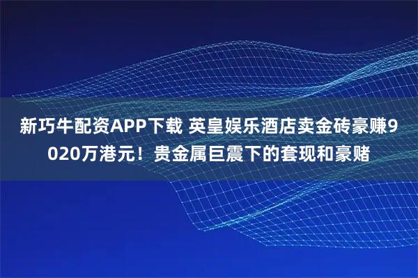 新巧牛配资APP下载 英皇娱乐酒店卖金砖豪赚9020万港元！贵金属巨震下的套现和豪赌
